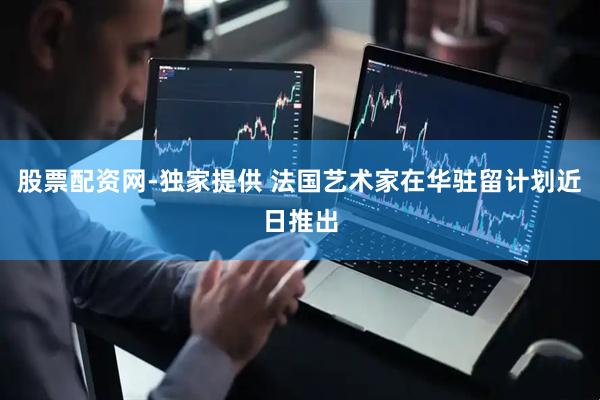 股票配资网-独家提供 法国艺术家在华驻留计划近日推出