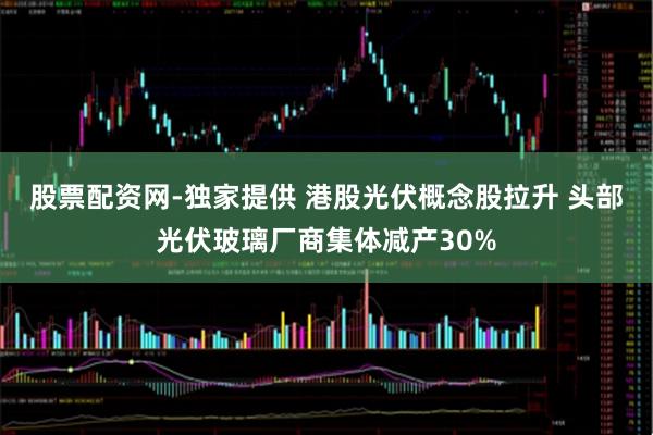 股票配资网-独家提供 港股光伏概念股拉升 头部光伏玻璃厂商集体减产30%