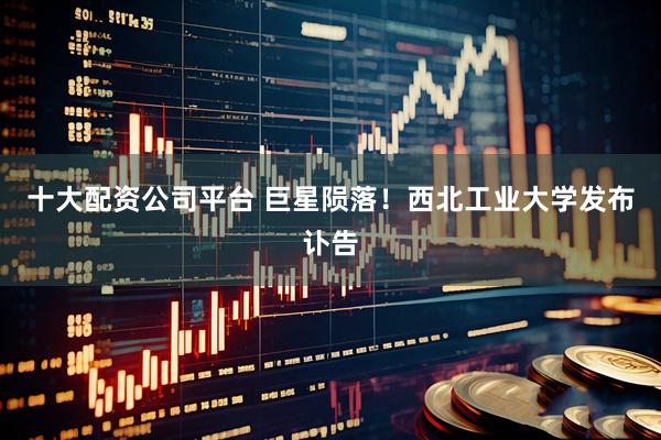十大配资公司平台 巨星陨落！西北工业大学发布讣告
