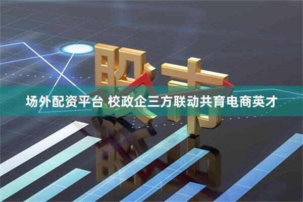 场外配资平台 校政企三方联动共育电商英才