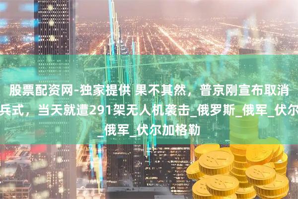 股票配资网-独家提供 果不其然，普京刚宣布取消海军阅兵式，当天就遭291架无人机袭击_俄罗斯_俄军_伏尔加格勒