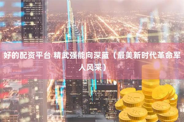好的配资平台 精武强能向深蓝（最美新时代革命军人风采）