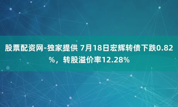 股票配资网-独家提供 7月18日宏辉转债下跌0.82%，转股溢价率12.28%