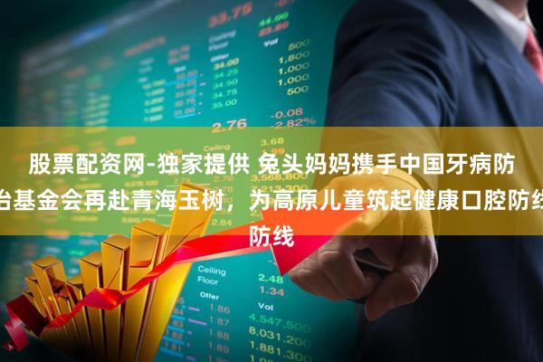 股票配资网-独家提供 兔头妈妈携手中国牙病防治基金会再赴青海玉树，为高原儿童筑起健康口腔防线