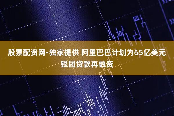 股票配资网-独家提供 阿里巴巴计划为65亿美元银团贷款再融资