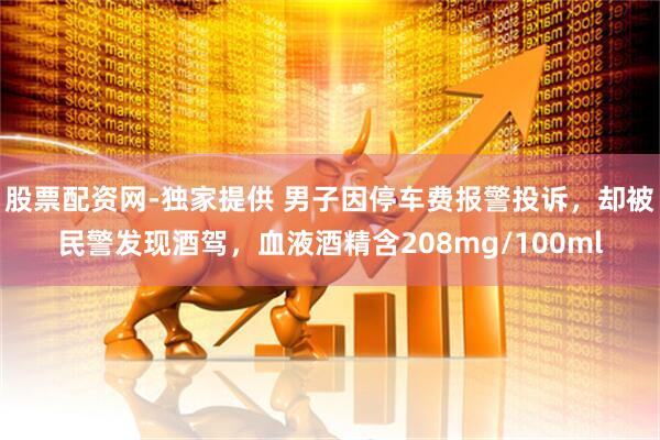 股票配资网-独家提供 男子因停车费报警投诉，却被民警发现酒驾，血液酒精含208mg/100ml