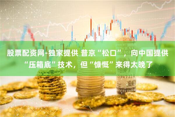 股票配资网-独家提供 普京“松口”，向中国提供“压箱底”技术，但“慷慨”来得太晚了