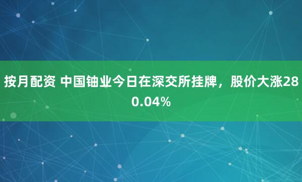 按月配资 中国铀业今日在深交所挂牌，股价大涨280.04%