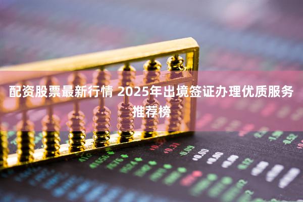 配资股票最新行情 2025年出境签证办理优质服务推荐榜